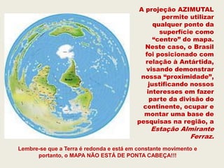A projeção AZIMUTAL
                                                 permite utilizar
                                              qualquer ponto da
                                                superfície como
                                              “centro” do mapa.
                                           Neste caso, o Brasil
                                           foi posicionado com
                                           relação à Antártida,
                                           visando demonstrar
                                          nossa “proximidade”,
                                            justificando nossos
                                            interesses em fazer
                                             parte da divisão do
                                          continente, ocupar e
                                           montar uma base de
                                         pesquisas na região, a
                                              Estação Almirante
                                                        Ferraz.
Lembre-se que a Terra é redonda e está em constante movimento e
      portanto, o MAPA NÃO ESTÁ DE PONTA CABEÇA!!!
 