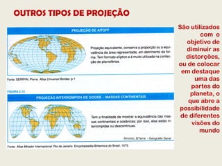 OUTROS TIPOS DE PROJEÇÃO
                                                         São utilizados
                                                                 com o
                                                            objetivo de
                                                            diminuir as
                                                            distorções,
                                                         ou de colocar
                                                          em destaque
                                                               uma das
                                                              partes do
                                                              planeta, o
                                                             que abre a
                                                         possibilidade
                                                          de diferentes
                                                              visões do
                                                                 mundo
                      Amorim, &Terra - Geografia Geral
 