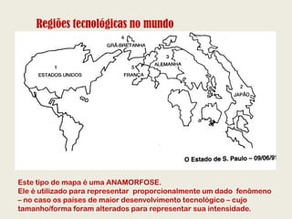 Regiões tecnológicas no mundo




Este tipo de mapa é uma ANAMORFOSE.
Ele é utilizado para representar proporcionalmente um dado fenômeno
– no caso os países de maior desenvolvimento tecnológico – cujo
tamanho/forma foram alterados para representar sua intensidade.
 