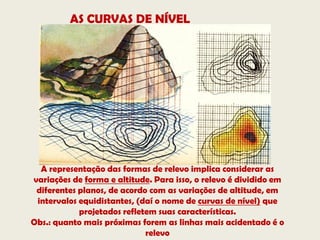 AS CURVAS DE NÍVEL




  A representação das formas de relevo implica considerar as
variações de forma e altitude. Para isso, o relevo é dividido em
 diferentes planos, de acordo com as variações de altitude, em
 intervalos equidistantes, (daí o nome de curvas de nível) que
            projetados refletem suas características.
Obs.: quanto mais próximas forem as linhas mais acidentado é o
                             relevo
 