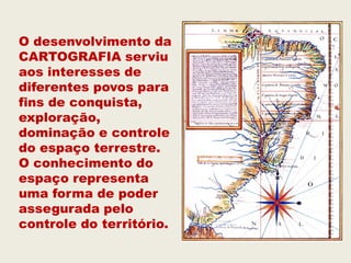 O desenvolvimento da
CARTOGRAFIA serviu
aos interesses de
diferentes povos para
fins de conquista,
exploração,
dominação e controle
do espaço terrestre.
O conhecimento do
espaço representa
uma forma de poder
assegurada pelo
controle do território.
 