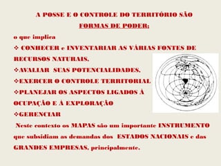 A POSSE E O CONTROLE DO TERRITÓRIO SÃO
                  FORMAS DE PODER;
o que implica
 CONHECER e INVENTARIAR AS VÁRIAS FONTES DE
RECURSOS NATURAIS,
AVALIAR SUAS POTENCIALIDADES,
EXERCER O CONTROLE TERRITORIAL
PLANEJAR OS ASPECTOS LIGADOS À
OCUPAÇÃO E À EXPLORAÇÃO
GERENCIAR
Neste contexto os MAPAS são um importante INSTRUMENTO
que subsidiam as demandas dos ESTADOS NACIONAIS e das
GRANDES EMPRESAS, principalmente.
 