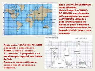 Esta é uma VISÃO DE MUNDO
                                  muito difundida.
                                  Nela a Europa é o CENTRO
                                  DO MUNDO: suas dimensões
                                  estão aumentadas por causa
                                  da PROJEÇÃO utilizada e
                                  pode ser interpretada em
                                  função do papel e influência
                                  que os europeus exerceram ao
                                  longo da História sobre o resto
                                  do mundo.



Nesta outra VISÃO DE MUNDO
a proposta é apresentar a
ÁFRICA como o “centro”.
A “inversão” é proposital e dá
um destaque especial aos Países
do Sul.
Ambos os mapas utilizam o
mesmo tipo de projeção: a
cilíndrica.
 