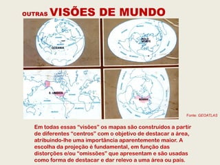 OUTRAS   VISÕES DE MUNDO




                                                          Fonte: GEOATLAS


  Em todas essas “visões” os mapas são construídos a partir
  de diferentes “centros” com o objetivo de destacar a área,
  atribuindo-lhe uma importância aparentemente maior. A
  escolha da projeção é fundamental, em função das
  distorções e/ou “omissões” que apresentam e são usadas
  como forma de destacar e dar relevo a uma área ou país.
 