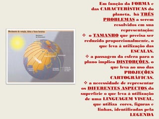 Em função da FORMA e
     das CARACTERÍSTICAS do
               planeta, há TRÊS
           PROBLEMAS a serem
                resolvidos em sua
                   representação:
  o TAMANHO que precisa ser
  reduzido proporcionalmente, o
         que leva à utilização das
                        ESCALAS.
   a passagem da esfera para o
  plano implica DISTORÇÕES, o
              que leva ao uso das
                    PROJEÇÕES
              CARTOGRÁFICAS.
  a necessidade de representar
os DIFERENTES ASPECTOS da
superfície o que leva à utilização
  de uma LINGUAGEM VISUAL,
      que utiliza cores, figuras e
        linhas, identificadas pela
                       LEGENDA
 