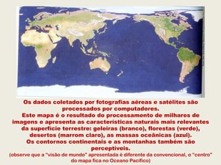 Os dados coletados por fotografias aéreas e satélites são
                 processados por computadores.
    Este mapa é o resultado do processamento de milhares de
 imagens e apresenta as características naturais mais relevantes
   da superfície terrestre: geleiras (branco), florestas (verde),
      desertos (marrom claro), as massas oceânicas (azul).
     Os contornos continentais e as montanhas também são
                           perceptíveis.
(observe que a “visão de mundo” apresentada é diferente da convencional, o “centro”
                          do mapa fica no Oceano Pacífico)
 