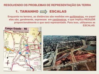 RESOLVENDO OS PROBLEMAS DE REPRESENTAÇÃO DA TERRA

        1. TAMANHO                  ESCALAS
  Enquanto no terreno, as distâncias são medidas em quilômetros, no papel
   elas são, geralmente, expressas em centímetros, o que implica REDUZIR
        proporcionalmente o que será representado. Para isso, utilizamos as
                                                                 ESCALAS.
 