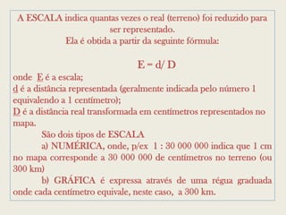 A ESCALA indica quantas vezes o real (terreno) foi reduzido para
                      ser representado.
          Ela é obtida a partir da seguinte fórmula:

                               E = d/ D
onde E é a escala;
d é a distância representada (geralmente indicada pelo número 1
equivalendo a 1 centímetro);
D é a distância real transformada em centímetros representados no
mapa.
        São dois tipos de ESCALA
        a) NUMÉRICA, onde, p/ex 1 : 30 000 000 indica que 1 cm
no mapa corresponde a 30 000 000 de centímetros no terreno (ou
300 km)
        b) GRÁFICA é expressa através de uma régua graduada
onde cada centímetro equivale, neste caso, a 300 km.
 
