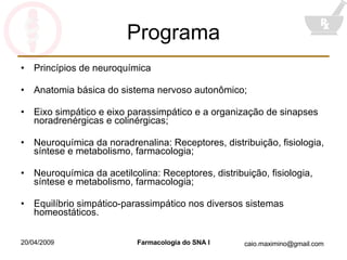 Programa Princípios de neuroquímica Anatomia básica do sistema nervoso autonômico; Eixo simpático e eixo parassimpático e a organização de sinapses noradrenérgicas e colinérgicas; Neuroquímica da noradrenalina: Receptores, distribuição, fisiologia, síntese e metabolismo, farmacologia; Neuroquímica da acetilcolina: Receptores, distribuição, fisiologia, síntese e metabolismo, farmacologia; Equilíbrio simpático-parassimpático nos diversos sistemas homeostáticos. 