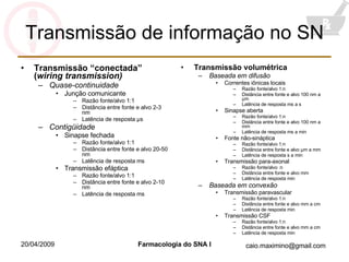 Transmissão de informação no SN Transmissão “conectada” ( wiring transmission) Quase-continuidade Junção comunicante Razão fonte/alvo 1:1 Distância entre fonte e alvo 2-3 nm Latência de resposta  μ s Contigüidade Sinapse fechada Razão fonte/alvo 1:1 Distância entre fonte e alvo 20-50 nm Latência de resposta ms Transmissão efáptica Razão fonte/alvo 1:1 Distância entre fonte e alvo 2-10 nm Latência de resposta ms Transmissão volumétrica Baseada em difusão Correntes iônicas locais Razão fonte/alvo 1:n Distância entre fonte e alvo 100 nm a  μ m Latência de resposta ms a s Sinapse aberta Razão fonte/alvo 1:n Distância entre fonte e alvo 100 nm a  mm Latência de resposta ms a min Fonte não-sináptica Razão fonte/alvo 1:n Distância entre fonte e alvo  μ m a mm Latência de resposta s a min Transmissão para-axonal Razão fonte/alvo :n Distância entre fonte e alvo mm Latência de resposta min Baseada em convexão Transmissão paravascular Razão fonte/alvo 1:n Distância entre fonte e alvo mm a cm Latência de resposta min Transmissão CSF Razão fonte/alvo 1:n Distância entre fonte e alvo mm a cm Latência de resposta min 