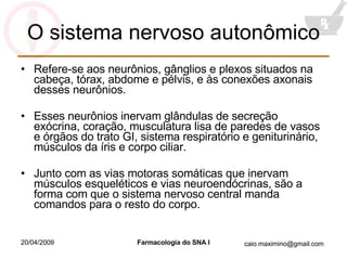 O sistema nervoso autonômico Refere-se aos neurônios, gânglios e plexos situados na cabeça, tórax, abdome e pélvis, e às conexões axonais desses neurônios. Esses neurônios inervam glândulas de secreção exócrina, coração, musculatura lisa de paredes de vasos e órgãos do trato GI, sistema respiratório e geniturinário, músculos da íris e corpo ciliar. Junto com as vias motoras somáticas que inervam músculos esqueléticos e vias neuroendócrinas, são a forma com que o sistema nervoso central manda comandos para o resto do corpo. 