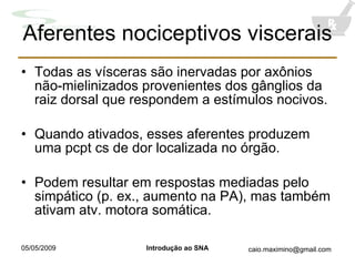 Aferentes nociceptivos viscerais Todas as vísceras são inervadas por axônios não-mielinizados provenientes dos gânglios da raiz dorsal que respondem a estímulos nocivos. Quando ativados, esses aferentes produzem uma pcpt cs de dor localizada no órgão. Podem resultar em respostas mediadas pelo simpático (p. ex., aumento na PA), mas também ativam atv. motora somática. 