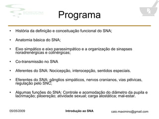 Programa História da definição e conceituação funcional do SNA; Anatomia básica do SNA; Eixo simpático e eixo parassimpático e a organização de sinapses noradrenérgicas e colinérgicas; Co-transmissão no SNA Aferentes do SNA: Nocicepção, interocepção, sentidos especiais. Eferentes do SNA: gânglios simpáticos, nervos cranianos, vias pélvicas, regulação pelo SNC; Algumas funções do SNA: Controle e acomodação do diâmetro da pupila e lacrimação; piloereção; atividade sexual; carga alostática; mal-estar. 