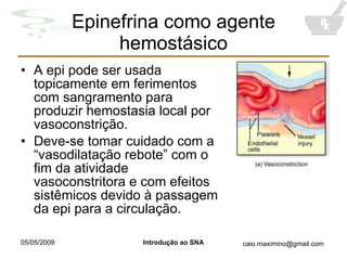 Epinefrina como agente hemostásico A epi pode ser usada topicamente em ferimentos com sangramento para produzir hemostasia local por vasoconstrição. Deve-se tomar cuidado com a “vasodilatação rebote” com o fim da atividade vasoconstritora e com efeitos sistêmicos devido à passagem da epi para a circulação. 