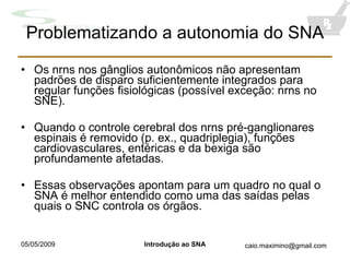 Problematizando a autonomia do SNA Os nrns nos gânglios autonômicos não apresentam padrões de disparo suficientemente integrados para regular funções fisiológicas (possível exceção: nrns no SNE). Quando o controle cerebral dos nrns pré-ganglionares espinais é removido (p. ex., quadriplegia), funções cardiovasculares, entéricas e da bexiga são profundamente afetadas. Essas observações apontam para um quadro no qual o SNA é melhor entendido como uma das saídas pelas quais o SNC controla os órgãos. 