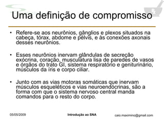 Uma definição de compromisso Refere-se aos neurônios, gânglios e plexos situados na cabeça, tórax, abdome e pélvis, e às conexões axonais desses neurônios. Esses neurônios inervam glândulas de secreção exócrina, coração, musculatura lisa de paredes de vasos e órgãos do trato GI, sistema respiratório e geniturinário, músculos da íris e corpo ciliar. Junto com as vias motoras somáticas que inervam músculos esqueléticos e vias neuroendócrinas, são a forma com que o sistema nervoso central manda comandos para o resto do corpo. 