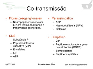 Co-transmissão Fibras pré-ganglionares Neuropeptídeos medeiam EPSPs lentos, facilitando a transmissão colinérgica. SNE Substância P Peptídeo intestinal vasoativo (VIP) Encefalina 5-HT ATP Parassimpático ATP Neuropeptídeo Y (NPY) Galanina Simpático VIP Peptído relacionado a gene da calcitocina (CGRP) Somatostatina Peptídeos opióides 