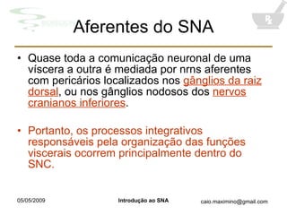 Aferentes do SNA Quase toda a comunicação neuronal de uma víscera a outra é mediada por nrns aferentes com pericários localizados nos  gânglios da raiz dorsal , ou nos gânglios nodosos dos  nervos cranianos inferiores . Portanto, os processos integrativos responsáveis pela organização das funções viscerais ocorrem principalmente dentro do SNC. 