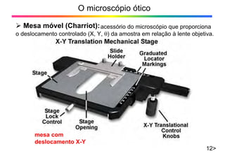 O microscópio ótico
12>
¾ Mesa móvel (Charriot):acessório do microscópio que proporciona
o deslocamento controlado (X, Y, θ) da amostra em relação à lente objetiva.
mesa com
deslocamento X-Y
 