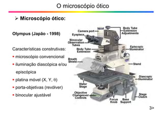 O microscópio ótico
¾ Microscópio ótico:
3>
Olympus (Japão - 1998)
Características construtivas:
ƒ microscópio convencional
ƒ iluminação diascópica e/ou
episcópica
ƒ platina móvel (X, Y, θ)
ƒ porta-objetivas (revólver)
ƒ binocular ajustável
 