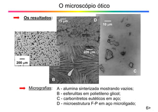 O microscópio ótico
Os resultados:
10 μm
200 μm
200 μm
15 μm
A
B
C
D
A - alumina sinterizada mostrando vazios;
B - esferulitas em polietileno glicol;
C - carbonitretos eutéticos em aço;
D - microestrutura F-P em aço microligado;
Micrografias:
6>
 