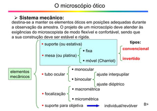 O microscópio ótico
¾ Sistema mecânico:
8>
destina-se a manter os elementos óticos em posições adequadas durante
a observação da amostra. O projeto de um microscópio deve atender às
exigências do microscopista de modo flexível e confortável, sendo que
a sua construção deve ser estável e rígida.
convencional
invertido
elementos
mecânicos
ƒ suporte (ou estativa)
ƒ mesa (ou platina)
ƒ fixa
ƒ móvel (Charriot)
ƒ tubo ocular
ƒ monocular
ajuste interpupilar
ƒ binocular
ajuste dióptrico
ƒ focalização
ƒ macrométrica
ƒ micrométrica
ƒ suporte para objetiva individual/revólver
tipos:
 
