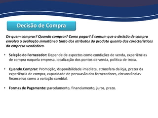 Decisão de Compra
De quem comprar? Quando comprar? Como pagar? É comum que a decisão de compra
envolva a avaliação simultânea tanto dos atributos do produto quanto das características
da empresa vendedora.
• Seleção do Fornecedor: Depende de aspectos como condições de venda, experiências
de compra naquela empresa, localização dos pontos de venda, política de troca.
• Quando Comprar: Promoção, disponibilidade imediata, atmosfera da loja, prazer da
experiência de compra, capacidade de persuasão dos fornecedores, circunstâncias
financeiras como a variação cambial.
• Formas de Pagamento: parcelamento, financiamento, juros, prazo.
 