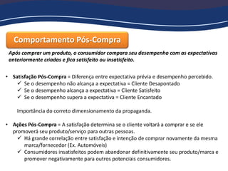 Comportamento Pós-Compra
Após comprar um produto, o consumidor compara seu desempenho com as expectativas
anteriormente criadas e fica satisfeito ou insatisfeito.
• Satisfação Pós-Compra = Diferença entre expectativa prévia e desempenho percebido.
 Se o desempenho não alcança a expectativa = Cliente Desapontado
 Se o desempenho alcança a expectativa = Cliente Satisfeito
 Se o desempenho supera a expectativa = Cliente Encantado
Importância do correto dimensionamento da propaganda.
• Ações Pós-Compra = A satisfação determina se o cliente voltará a comprar e se ele
promoverá seu produto/serviço para outras pessoas.
 Há grande correlação entre satisfação e intenção de comprar novamente da mesma
marca/fornecedor (Ex. Automóveis)
 Consumidores insatisfeitos podem abandonar definitivamente seu produto/marca e
promover negativamente para outros potenciais consumidores.
 