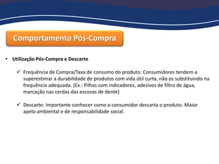 Comportamento Pós-Compra
• Utilização Pós-Compra e Descarte
 Frequência de Compra/Taxa de consumo do produto: Consumidores tendem a
superestimar a durabilidade de produtos com vida útil curta, não os substituindo na
frequência adequada. (Ex.: Pilhas com indicadores, adesivos de filtro de água,
marcação nas cerdas das escovas de dente)
 Descarte: Importante conhecer como o consumidor descarta o produto. Maior
apelo ambiental e de responsabilidade social.
 