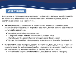 Nem sempre os consumidores se engajam nos 5 estágios do processo de tomada de decisão
de compra. Isso depende do nível de envolvimento e da importância pessoal, social e
econômica da compra para o consumidor.
• Alto Envolvimento: Consumidores se empenham em ampla busca de informações,
consideram diferentes atributos do produto e da marca, formam opiniões e estabelecem
comunicações boca a boca.
 O produto/serviço é relativamente caro
 A opção de compra pode ter consequências pessoais sérias
 O produto/serviço pode influenciar a imagem social do comprador
 Motivação, Capacidade e Oportunidade para executar os 5 estágios (Rota Central)
• Baixo Envolvimento: Detergente, esponja de lavar louça, balas, sal, lâminas de barbear e
outros itens que são motivados por impulsos e que costumam acontecer nos checkouts
dos supermercados. Ausência de diferenças significativas entre as marcas.
 Consumidores seguirão a Rota Periférica (Não utilizarão todos os 5 estágios)
Envolvimento
 