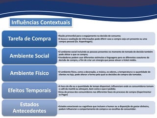 Influências Contextuais
•Razão primordial para o engajamento na decisão de consumo;
•A busca e avaliação de informações pode diferir caso a compra seja um presente ou uma
compra pessoal (Ex. Kopenhagen).
Tarefa de Compra
•O ambiente social incluindo as pessoas presentes no momento de tomada de decisão também
pode afetar o que se compra;
•Vendedores podem usar diferentes estímulos e linguagens para os diferentes coautores da
decisão de compra, a fim de criar um sinergia que possa elevar o ticket médio.
Ambiente Social
•O ambiente físico, como a decoração, a música, os odores, a temperatura e a quantidade de
clientes na loja, pode alterar a forma pela qual as decisões de compra são tomadas.Ambiente Físico
•A hora do dia ou a quantidade de tempo disponível, influenciam onde os consumidores tomam
o café da manhã ou almoçam, bem como o que é pedido;
•Grau de pressa dos consumidores nas diferentes fases do processo de compra (Experimentar
vs Pagar)
Efeitos Temporais
•Estados emocionais ou cognitivos que incluem o humor ou a disposição de gastar dinheiro,
podem influenciar o comportamento de compra e as escolhas do consumidor.
Estados
Antecedentes
 