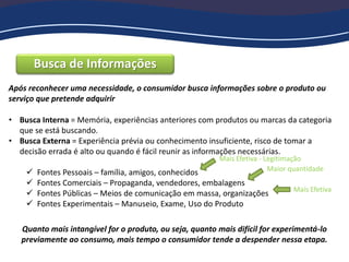Busca de Informações
Após reconhecer uma necessidade, o consumidor busca informações sobre o produto ou
serviço que pretende adquirir
• Busca Interna = Memória, experiências anteriores com produtos ou marcas da categoria
que se está buscando.
• Busca Externa = Experiência prévia ou conhecimento insuficiente, risco de tomar a
decisão errada é alto ou quando é fácil reunir as informações necessárias.
 Fontes Pessoais – família, amigos, conhecidos
 Fontes Comerciais – Propaganda, vendedores, embalagens
 Fontes Públicas – Meios de comunicação em massa, organizações
 Fontes Experimentais – Manuseio, Exame, Uso do Produto
Maior quantidade
Mais Efetiva - Legitimação
Mais Efetiva
Quanto mais intangível for o produto, ou seja, quanto mais difícil for experimentá-lo
previamente ao consumo, mais tempo o consumidor tende a despender nessa etapa.
 