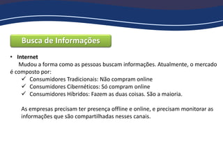 Busca de Informações
• Internet
Mudou a forma como as pessoas buscam informações. Atualmente, o mercado
é composto por:
 Consumidores Tradicionais: Não compram online
 Consumidores Cibernéticos: Só compram online
 Consumidores Híbridos: Fazem as duas coisas. São a maioria.
As empresas precisam ter presença offline e online, e precisam monitorar as
informações que são compartilhadas nesses canais.
 