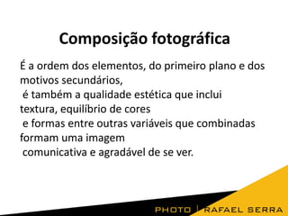 Composição fotográfica
É a ordem dos elementos, do primeiro plano e dos
motivos secundários,
é também a qualidade estética que inclui
textura, equilíbrio de cores
e formas entre outras variáveis que combinadas
formam uma imagem
comunicativa e agradável de se ver.
 