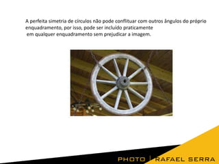 A perfeita simetria de círculos não pode conflituar com outros ângulos do próprio
enquadramento, por isso, pode ser incluído praticamente
em qualquer enquadramento sem prejudicar a imagem.
 