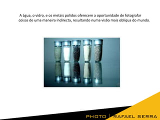 A água, o vidro, e os metais polidos oferecem a oportunidade de fotografar
coisas de uma maneira indirecta, resultando numa visão mais oblíqua do mundo.
 