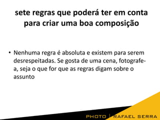 sete regras que poderá ter em conta
para criar uma boa composição
• Nenhuma regra é absoluta e existem para serem
desrespeitadas. Se gosta de uma cena, fotografe-
a, seja o que for que as regras digam sobre o
assunto
 