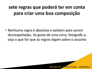 sete regras que poderá ter em conta
para criar uma boa composição
• Nenhuma regra é absoluta e existem para serem
desrespeitadas. Se gosta de uma cena, fotografe-a,
seja o que for que as regras digam sobre o assunto

 