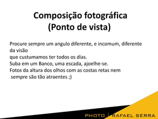 Composição fotográfica
(Ponto de vista)
Procure sempre um angulo diferente, e incomum, diferente
da visão
que custumamos ter todos os dias.
Suba em um Banco, uma escada, ajoelhe-se.
Fotos da altura dos olhos com as costas retas nem
sempre são tão atraentes ;)

 