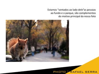 Estamos “sentados ao lado dele”as pessoas
ao fundo e o parque, são complementos
do motivo principal da nossa foto

 