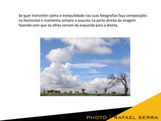 Se quer transmitir calma e tranquilidade nas suas fotografias faça composições
na horizontal e mantenha sempre o assunto na parte direita da imagem
fazendo com que os olhos corram da esquerda para a direita.

 