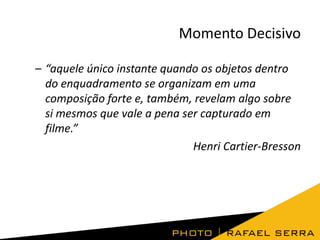 Momento Decisivo
– “aquele único instante quando os objetos dentro
do enquadramento se organizam em uma
composição forte e, também, revelam algo sobre
si mesmos que vale a pena ser capturado em
filme.”
Henri Cartier-Bresson

 