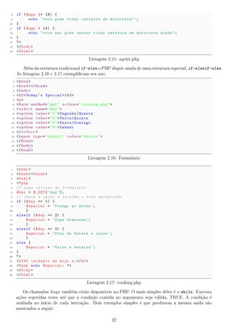 1.5 Formulrios
               a
     Formulrios s~o utilizados para passar informa~es de uma pgina a outra ou do usurio para o
            a      a                                co             a                       a
     servidor, por exemplo. Um formulrio deve conter elementos de entrada de dados como caixas
                                         a
     de texto, checkbox, bot~es de envio, listas de seleao e outros elementos dispon
                             o                          c~                           veis. Para criar
     um formulrio, utiliza-se a tag form que possui diversos atributos como action e name. Para
                a
     acrescentar elementos ao formulrio, basta acrescentar uma tag input entre as tags form,
                                     a
     segundo o exemplo a seguir.

1     form name= pesquisa  
2    Primeiro Nome :  input type = text  name= firstname    br 
3    Sobrenome :  input type = text  name=  lastname  
4     input type =  radio  name= sex  value = masculino   Masculino  br 
5     input type =  radio  name= sex  value = feminino   Feminino  br 
6    Meios de Transporte que Utiliza :  br 
7     input type =  checkbox  name= vehicle  value = Bicicleta   Bicicleta  br 
8     input type =  checkbox  name= vehicle  value = Carro   Carro
9    / form 

                         Listagem 1.5: Exemplo de formulrio com vrios elementos
                                                        a         a



        No exemplo anterior, o formulrio  de 