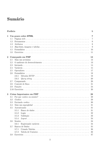 Sumrio
   a



Prefcio
    a                                                                                                                                                                   5

1 Um    pouco sobre HTML                                                                                                                                                 7
  1.1   Pginas web . . . . . . . . . .
         a                                  .   .   .   .   .   .   .   .   .   .   .   .   .   .   .   .   .   .   .   .   .   .   .   .   .   .   .   .   .   .   .    7
  1.2   Ferramentas . . . . . . . . . .     .   .   .   .   .   .   .   .   .   .   .   .   .   .   .   .   .   .   .   .   .   .   .   .   .   .   .   .   .   .   .    8
  1.3   Atributos . . . . . . . . . . .     .   .   .   .   .   .   .   .   .   .   .   .   .   .   .   .   .   .   .   .   .   .   .   .   .   .   .   .   .   .   .    8
  1.4   Hiperlinks, imagens e tabelas .     .   .   .   .   .   .   .   .   .   .   .   .   .   .   .   .   .   .   .   .   .   .   .   .   .   .   .   .   .   .   .    9
  1.5   Formulrios . . . . . . . . . .
               a                            .   .   .   .   .   .   .   .   .   .   .   .   .   .   .   .   .   .   .   .   .   .   .   .   .   .   .   .   .   .   .   10
  1.6   Exerccios . . . . . . . . . . .
                                           .   .   .   .   .   .   .   .   .   .   .   .   .   .   .   .   .   .   .   .   .   .   .   .   .   .   .   .   .   .   .   11

2 Comeando em PHP
        c                                                                                                                                                               13
  2.1 Mais um acr^nimo . . . . . . .
                    o                           .   .   .   .   .   .   .   .   .   .   .   .   .   .   .   .   .   .   .   .   .   .   .   .   .   .   .   .   .   .   13
  2.2 O ambiente de desenvolvimento             .   .   .   .   .   .   .   .   .   .   .   .   .   .   .   .   .   .   .   .   .   .   .   .   .   .   .   .   .   .   13
  2.3 Iniciando . . . . . . . . . . . . .       .   .   .   .   .   .   .   .   .   .   .   .   .   .   .   .   .   .   .   .   .   .   .   .   .   .   .   .   .   .   14
  2.4 Variveis . . . . . . . . . . . . .
            a                                   .   .   .   .   .   .   .   .   .   .   .   .   .   .   .   .   .   .   .   .   .   .   .   .   .   .   .   .   .   .   15
  2.5 Operadores . . . . . . . . . . .          .   .   .   .   .   .   .   .   .   .   .   .   .   .   .   .   .   .   .   .   .   .   .   .   .   .   .   .   .   .   17
  2.6 Formulrios . . . . . . . . . . .
                a                               .   .   .   .   .   .   .   .   .   .   .   .   .   .   .   .   .   .   .   .   .   .   .   .   .   .   .   .   .   .   18
       2.6.1 Mtodos HTTP . . . . .
                  e                             .   .   .   .   .   .   .   .   .   .   .   .   .   .   .   .   .   .   .   .   .   .   .   .   .   .   .   .   .   .   19
       2.6.2 Query string . . . . . .           .   .   .   .   .   .   .   .   .   .   .   .   .   .   .   .   .   .   .   .   .   .   .   .   .   .   .   .   .   .   20
  2.7 Comparando . . . . . . . . . . .          .   .   .   .   .   .   .   .   .   .   .   .   .   .   .   .   .   .   .   .   .   .   .   .   .   .   .   .   .   .   20
  2.8 Controle de 
uxo . . . . . . . .          .   .   .   .   .   .   .   .   .   .   .   .   .   .   .   .   .   .   .   .   .   .   .   .   .   .   .   .   .   .   21
  2.9 Fun~es . . . . . . . . . . . . .
           co                                   .   .   .   .   .   .   .   .   .   .   .   .   .   .   .   .   .   .   .   .   .   .   .   .   .   .   .   .   .   .   24
  2.10 Exerccios . . . . . . . . . . . .
                                               .   .   .   .   .   .   .   .   .   .   .   .   .   .   .   .   .   .   .   .   .   .   .   .   .   .   .   .   .   .   26

3 Coisas Importantes em PHP                                                                                                                                             29
  3.1 Por que cookies ou sess~es?
                               o        .   .   .   .   .   .   .   .   .   .   .   .   .   .   .   .   .   .   .   .   .   .   .   .   .   .   .   .   .   .   .   .   29
  3.2 Cookies . . . . . . . . . . .     .   .   .   .   .   .   .   .   .   .   .   .   .   .   .   .   .   .   .   .   .   .   .   .   .   .   .   .   .   .   .   .   29
  3.3 Enviando cookies . . . . . .      .   .   .   .   .   .   .   .   .   .   .   .   .   .   .   .   .   .   .   .   .   .   .   .   .   .   .   .   .   .   .   .   30
  3.4 Mais um superglobal . . . .       .   .   .   .   .   .   .   .   .   .   .   .   .   .   .   .   .   .   .   .   .   .   .   .   .   .   .   .   .   .   .   .   31
  3.5 Autenticando . . . . . . . .      .   .   .   .   .   .   .   .   .   .   .   .   .   .   .   .   .   .   .   .   .   .   .   .   .   .   .   .   .   .   .   .   31
      3.5.1 Banco de dados . . .        .   .   .   .   .   .   .   .   .   .   .   .   .   .   .   .   .   .   .   .   .   .   .   .   .   .   .   .   .   .   .   .   31
      3.5.2 Login . . . . . . . .       .   .   .   .   .   .   .   .   .   .   .   .   .   .   .   .   .   .   .   .   .   .   .   .   .   .   .   .   .   .   .   .   32
      3.5.3 Validaao . . . . . .
                    c~                  .   .   .   .   .   .   .   .   .   .   .   .   .   .   .   .   .   .   .   .   .   .   .   .   .   .   .   .   .   .   .   .   33
      3.5.4 Logout . . . . . . . .      .   .   .   .   .   .   .   .   .   .   .   .   .   .   .   .   .   .   .   .   .   .   .   .   .   .   .   .   .   .   .   .   34
  3.6 Sess~es . . . . . . . . . . . .
          o                             .   .   .   .   .   .   .   .   .   .   .   .   .   .   .   .   .   .   .   .   .   .   .   .   .   .   .   .   .   .   .   .   34
      3.6.1 Registrando variveis
                                a       .   .   .   .   .   .   .   .   .   .   .   .   .   .   .   .   .   .   .   .   .   .   .   .   .   .   .   .   .   .   .   .   34
  3.7 Bancos de Dados . . . . . .       .   .   .   .   .   .   .   .   .   .   .   .   .   .   .   .   .   .   .   .   .   .   .   .   .   .   .   .   .   .   .   .   35
      3.7.1 Criando Tabelas . . .       .   .   .   .   .   .   .   .   .   .   .   .   .   .   .   .   .   .   .   .   .   .   .   .   .   .   .   .   .   .   .   .   36
      3.7.2 Tabela de Contatos .        .   .   .   .   .   .   .   .   .   .   .   .   .   .   .   .   .   .   .   .   .   .   .   .   .   .   .   .   .   .   .   .   36
  3.8 Exerccios . . . . . . . . . .
                                       .   .   .   .   .   .   .   .   .   .   .   .   .   .   .   .   .   .   .   .   .   .   .   .   .   .   .   .   .   .   .   .   37

                                                                3
 