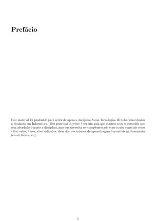 Prefcio
    a




Este material foi produzido para servir de apoio a disciplina Novas Tecnologias Web do curso tcnico
                                                                                               e
a dist^ncia em Informtica. Seu principal objetivo  ser um guia que contm todo o contedo que
      a                  a                            e                     e                u
ser abordado durante a disciplina, mas que necessita ser complementado com outros materiais como
   a
v
 deo aulas, livros, sites indicados, alm dos mecanismos de aprendizagem dispon
                                        e                                        veis na ferramenta
(email, frum, etc).
         o




                                                 5
 