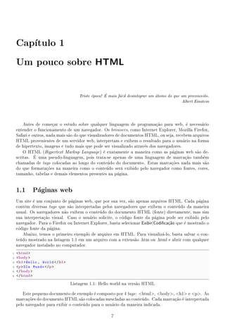 Cap
       tulo 1


    Um pouco sobre                             HTML

                                              e      
                                       Triste poca! E mais fcil desintegrar um tomo do que um preconceito.
                                                             a                   a
                                                                                              Albert Einstein




        Antes de comear o estudo sobre qualquer linguagem de programaao para web,  necessrio
                        c                                                  c~               e     a
    entender o funcionamento de um navegador. Os browsers, como Internet Explorer, Mozilla Firefox,
    Safari e outros, nada mais s~o do que visualizadores de documentos HTML, ou seja, recebem arquivos
                                a
    HTML provenientes de um servidor web, interpretam e exibem o resultado para o usurio na forma
                                                                                          a
    de hipertexto, imagens e tudo mais que pode ser visualizado atravs dos navegadores.
                                                                       e
        O HTML (Hypertext Markup Language )  exatamente a maneira como as pginas web s~o de-
                                                   e                               a            a
              
    scritas. E uma pseudo-linguagem, pois trata-se apenas de uma linguagem de marcaao tambm
                                                                                           c~      e
    chamadas de tags colocadas ao longo do contedo do documento. Estas marcaoes nada mais s~o
                                                     u                             c~               a
    do que formataoes na maneira como o contedo ser exibido pelo navegador como fontes, cores,
                     c~                              u      a
    tamanho, tabelas e demais elementos presentes na pgina.
                                                          a


    1.1 Pginas web
         a
    Um site  um conjunto de pginas web, que por sua vez, s~o apenas arquivos HTML. Cada pgina
             e                  a                              a                                  a
    contm diversas tags que s~o interpretadas pelos navegadores que exibem o contedo da maneira
        e                      a                                                        u
    usual. Os navegadores n~o exibem o contedo do documento HTML (fonte) diretamente, mas sim
                             a                u
    sua interpreta~o visual. Caso o usurio solicite, o cdigo fonte da pgina pode ser exibido pelo
                  ca                     a                o                 a
    navegador. Para o Firefox ou Internet Explorer, basta selecionar ExibirjCodi 