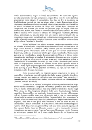 http://www.ufrgs.br/limc



entre a popularidade de blogs e o número de comentários. Por outro lado, algumas
exceções encontradas merecem comentários. Alguns blogs com alto índice de leitura
apresentaram baixo número de comentários. Esse fato se deve à moderação ou
desabilitação de comentários, para que abusos sejam evitados. Em contraste, alguns
blogs pouco populares continham um grande número de comentários. Ao observá-los,
os autores reconheceram tratar-se de blogs mais íntimos (que costumam ser
comparados com diários), que atraiam um pequeno grupo de amigos, ainda que
bastante ativo. Porém, nem sempre os comentários referiam-se ao conteúdo dos posts,
podendo tratar de outros assuntos de interesse dos interagentes. Finalmente, Mishne e
Glance encontraram na amostra posts com um número expressivamente alto de
comentários, o que ocorre normalmente em posts controversos ou naqueles que foram
citados pela mídia massiva ou em outras fontes que geram alto tráfego (como o site de
Webjornalismo Participativo Slashdot).
            Alguns problemas com relação ao uso ou estudo dos comentários podem
ser relatados. Reconhecendo a importância dos comentários como atividade social em
blogs, Nardi, Schiano e Gumbrecht (2004) afirmam que eles encontram-se tanto
visualmente quanto retoricamente atrás da cena, por não estarem imediatamente
disponíveis, sendo que precisam ser abertos para serem visualizados. Outra questão
que deve ser considerada no estudo da conversação em blogs é o fato de muitos
blogueiros não habilitarem a interface de comentários. Enquanto em seus primeiros
tempos os blogs não ofereciam tal recurso, sendo por vezes necessário utilizar a
funcionalidade de comentários fornecida por um terceiro, atualmente praticamente
todos os blogs/programa fornecem tal recurso. Porém, como apontam Mishne e
Glance (2006), alguns blogueiros preferem desabilitar a interface de comentários para
evitar flaming e spam. Outros preferem moderá-los, ou seja, revisam todos os
comentários antes de serem publicados.
            Como as conversações na blogosfera podem dispersar-se por posts em
outros blogs e janelas de comentários (não vinculadas ao post original), dois são os
tipos de recursos que podem ser utilizados para interconectar22 tais interações: a)
tecnológicos (links, permalinks trackbacks e janelas de comentários) e b) lingüísticos
(sumários, citações, vocativos).
             Os links são os recursos tecnológicos utilizados para interconectar blogs,
posts e mesmo comentários. Eles podem ser externos, apontando para outra página na
Web, ou mesmo internos (conectando para um post próprio anterior no mesmo blog).
Além disso, os blogs/programa oferecem links com funcionalidades bastante
específicas. Como os blogs são atualizados frequentemente, o link para o blog/espaço
pode ser de pouco auxílio, pois o post referenciado pode já estar em outro ponto da
página inicial ou mesmo nos arquivos do blog. Os permalinks (“links permanentes”),
portanto, oferecem um endereço específico para cada post. Dependendo da escolha do
blogueiro, esse tipo de link pode estar vinculado à data ou título do post, ou
simplesmente à palavra “permalink”. Já os trackbacks permitem a uma terceira pessoa
registrar o link do post em seu próprio blog, onde este último comenta aquele post.
Esse recurso facilita tanto ao blogueiro quanto a outros interagentes tomarem
conhecimento que a conversação “escorreu” para outro blog/espaço e texto. Apesar de
ser um recurso bastante útil, ele é pouco usado. Poucos são os blogueiros que

22
     Moor e Efimova (2004) propõem que esses artifícios funcionam como “cola conversacional”.
                                                                                                10/24
 