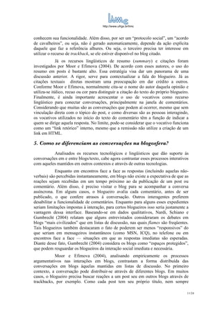 http://www.ufrgs.br/limc



conhecem sua funcionalidade. Além disso, por ser um “protocolo social”, um “acordo
de cavalheiros”, ou seja, não é gerado automaticamente, depende da ação explícita
daquele que faz a referência alhures. Ou seja, o terceiro precisa ter interesse em
utilizar o recurso de trackback, se ele estiver disponível no blog citado.
             Já os recursos lingüísticos de resumo (summary) e citações foram
investigados por Moor e Efimova (2004). De acordo com esses autores, o uso do
resumo em posts é bastante alto. Essa estratégia visa dar um panorama de uma
discussão anterior. A rigor, serve para contextualizar a fala do blogueiro. Já as
citações textuais diretas mostram uma preocupação em dar crédito a outros.
Conforme Moor e Efimova, normalmente cita-se o nome do autor daquela opinião e
utiliza-se itálico, recuo ou cor para distinguir a citação do texto do próprio blogueiro.
Finalmente, é ainda importante acrescentar o uso de vocativos como recurso
lingüístico para conectar conversações, principalmente na janela de comentários.
Considerando que muitas são as conversações que podem aí ocorrer, mesmo que sem
vinculação direta com o tópico do post, e como diversas são as pessoas interagindo,
os vocativos utilizados no início do texto do comentário têm a função de indicar a
quem se dirige aquela resposta. No limite, pode-se considerar que o vocativo funciona
como um “link retórico” interno, mesmo que a remissão não utilize a criação de um
link em HTML.

5. Como se diferenciam as conversações na blogosfera?
           Analisados os recursos tecnológicos e lingüísticos que dão suporte às
conversações em e entre blogs/texto, cabe agora contrastar esses processos interativos
com aqueles mantidos em outros contextos e através de outras tecnologias.
            Enquanto em encontros face a face as respostas (incluindo aquelas não-
verbais) são percebidas instantaneamente, em blogs não existe a expectativa de que as
reações sejam recebidas em um tempo próximo ao da publicação de um post ou
comentário. Além disso, é preciso visitar o blog para se acompanhar a conversa
assíncrona. Em alguns casos, o blogueiro avalia cada comentário, antes de ser
publicado, o que confere atrasos à conversação. Outros interagentes preferem
desabilitar a funcionalidade de comentários. Enquanto para alguns esses expedientes
seriam limitações impostas à interação, para certos blogueiros isso seria justamente a
vantagem dessa interface. Baseando-se em dados qualitativos, Nardi, Schiano e
Gumbrecht (2004) relatam que alguns entrevistados consideraram os debates em
blogs “mais civilizados” que em listas de discussão, nas quais flames são freqüentes.
Tais blogueiros também destacaram o fato de poderem ser menos “responsivos” do
que seriam em mensageiros instantâneos (como MSN, ICQ), no telefone ou em
encontros face a face — situações em que as respostas imediatas são esperadas.
Diante desse fato, Gumbrecht (2004) considera os blogs como “espaços protegidos”,
que podem resguardar os blogueiros da interação social imediata e necessária.
            Moor e Efimova (2004), analisando empiricamente os processos
argumentativos nas interações em blogs, contrastam a forma distribuída das
conversações em blogs àquelas mantidas em listas de discussão. No primeiro
contexto, a conversação pode distribuir-se através de diferentes blogs. Em muitos
casos, o blogueiro precisa buscar reações a um post seu em outros blogs através de
trackbacks, por exemplo. Como cada post tem seu próprio título, nem sempre

                                                                                        11/24
 