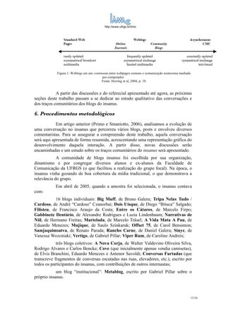http://www.ufrgs.br/limc




            Figura 1: Weblogs em um continuum entre webpages comuns e comunicação assíncrona mediada
                                          por computador
                                          Fonte: Herring et al, 2004, p. 10


            A partir das discussões e do referecial apresentado até agora, as próximas
seções deste trabalho passam a se dedicar ao estudo qualitativo das conversações e
dos traços comunitários dos blogs do insanus.

6. Procedimentos metodológicos
            Em artigo anterior (Primo e Smaniotto, 2006), analisamos a evolução de
uma conversação no insanus que percorreu vários blogs, posts e envolveu diversos
comentaristas. Para se assegurar a compreensão deste trabalho, aquela conversação
será aqui apresentada de forma resumida, acrescentando uma representação gráfica do
desenvolvimento daquela interação. A partir disso, novas discussões serão
encaminhadas e um estudo sobre os traços comunitários do insanus será apresentado.
            A comunidade de blogs insanus foi escolhida por sua organização,
dinamismo e por congregar diversos alunos e ex-alunos da Faculdade de
Comunicação da UFRGS (o que facilitou a realização do grupo focal). Na época, o
insanus vinha gozando de boa cobertura da mídia tradicional, o que demonstrava a
relevância do grupo.
           Em abril de 2005, quando a amostra foi selecionada, o insanus contava
com:
           16 blogs individuais: Big Muff, de Bruno Galera; Tripa Nelas Tudo /
Cardoso, de André “Cardoso” Czanorbai; Dois Uísque, de Diego “Bituca” Salgado;
Filisteu, de Francisco Araujo da Costa; Entre os Cátaros, de Marcelo Firpo;
Gabbinete Dentário, de Alexandre Rodrigues e Luzia Lindenbaum; Narrativas de
Niil, de Hermano Freitas; Martelada, de Marcelo Träsel; A Vida Mata A Pau, de
Eduardo Menezes; Mujique, de Saulo Szinkaruk; Offset 75, de Carol Bensimon;
Samjaquimsatva, de Renato Parada; Rancho Carne, de Daniel Galera; Sinye, de
Vanessa Wozcniaki; Vertigo, de Gabriel Pillar; Viper Rum, de Caroline Andreis;
            três blogs coletivos: A Nova Corja, de Walter Valdevino Oliveira Silva,
Rodrigo Alvares e Carlos Bencke; Cove (que inicialmente apenas vendia camisetas),
de Elvis Branchini, Eduardo Menezes e Antenor Savoldi; Conversas Furtadas (que
transcreve fragmentos de conversas escutadas nas ruas, elevadores, etc.), escrito por
todos os participantes do insanus, com contribuições de outros internautas;
            um blog “institucional”: Metablog, escrito por Gabriel Pillar sobre o
próprio insanus.



                                                                                                   13/24
 
