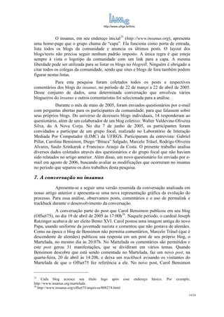 http://www.ufrgs.br/limc



            O insanus, em seu endereço inicial25 (http://www.insanus.org), apresenta
uma home-page que o grupo chama de “capa”. Ela funciona como porta de entrada,
lista todos os blogs da comunidade e anuncia os últimos posts. O layout dos
blogs/texto não precisa seguir nenhum padrão imposto. A única regra é que esteja
sempre à vista o logotipo da comunidade com um link para a capa. A mesma
liberdade pode ser utilizada para se listar os blogs no blogroll. Ninguém é obrigado a
citar todos os colegas da comunidade, sendo que sites e blogs de fora também podem
figurar nestas listas.
           Para esta pesquisa foram coletados todos os posts e respectivos
comentários dos blogs do insanus, no período de 22 de março a 22 de abril de 2005.
Desse conjunto de dados, uma determinada conversação que envolveu vários
blogueiros do insanus e outros comentaristas foi selecionada para a análise.
            Durante o mês de maio de 2005, foram enviados questionários por e-mail
com perguntas abertas para os participantes da comunidade, para que falassem sobre
seus próprios blogs. Do universo de dezesseis blogs individuais, 14 responderam ao
questionário, além de um colaborador de um blog coletivo: Walter Valdevino Oliveira
Silva, do A Nova Corja. No dia 7 de junho de 2005, os participantes foram
convidados a participar de um grupo focal, realizado no Laboratório de Interação
Mediada Por Computador (LIMC) da UFRGS. Participaram da entrevista: Gabriel
Pillar, Carolina Bensimon, Diego “Bituca” Salgado, Marcelo Träsel, Rodrigo Oliveira
Alvares, Saulo Szinkaruk e Francisco Araujo da Costa. O presente trabalho analisa
diversos dados coletados através dos questionários e do grupo focal que não haviam
sido relatados no artigo anterior. Além disso, um novo questionário foi enviado por e-
mail em agosto de 2006, buscando avaliar as modificações que ocorreram no insanus
no período que separou os dois trabalhos desta pesquisa.

7. A conversação no insanus
            Apresenta-se a seguir uma versão resumida da conversação analisada em
nosso artigo anterior e apresenta-se uma nova representação gráfica da evolução do
processo. Para essa análise, observamos posts, comentários e o uso de permalink e
trackback durante o desenvolvimento da conversação.
            A conversação parte do post que Carol Bensimon publicou em seu blog
(Offset75), no dia 19 de abril de 2005 às 17:00h26. Naquele período, o cardeal Joseph
Ratzinger acabava de ser eleito Bento XVI. Carol postou uma imagem antiga do novo
Papa, usando uniforme da juventude nazista e comentou que não gostava de alemães.
Como na época o blog de Bensimon não permitia comentários, Marcelo Träsel (que é
descendente de alemães) publicou sua resposta em um post de seu próprio blog, o
Martelada, no mesmo dia às 20:07h. No Martelada os comentários são permitidos e
este post gerou 31 manifestações, que se dividiram em vários temas. Quando
Bensimon descobre que está sendo comentada no Martelada, faz um novo post, na
quarta-feira, 20 de abril às 14:20h, e deixa um trackback avisando os visitantes do
Martelada de que o Offset75 fez referência a ele. No novo post, Carol Bensimon


25
      Cada blog acresce seu título logo após esse              endereço   básico.   Por   exemplo,
http://www.insanus.org/martelada .
26
   http://www.insanus.org/offset75/arquivos/008274.html
                                                                                                 14/24
 